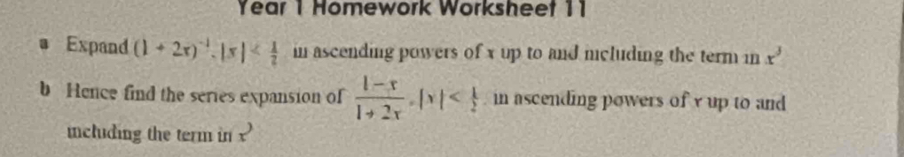 Year 1 Homework Worksheet 11 
Expand (1+2x)^-1. |x| in ascending powers of x up to and mcluding the term in x^3
b Hence find the series expansion of  (l-x)/l+2x , |x| in ascending powers of y up to and 
including the term in x^3