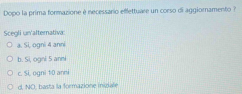 Dopo la prima formazione è necessario effettuare un corso di aggiornamento ?
Scegli un'alternativa:
a. Si, ogni 4 anni
b. Si, ogni 5 anni
c. Si, ogni 10 anni
d. NO, basta la formazione iniziale