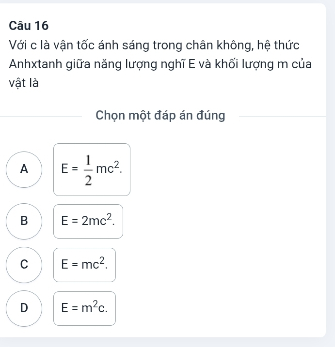 Với c là vận tốc ánh sáng trong chân không, hệ thức
Anhxtanh giữa năng lượng nghĩ E và khối lượng m của
vật là
Chọn một đáp án đúng
A E= 1/2 mc^2.
B E=2mc^2.
C E=mc^2.
D E=m^2c.