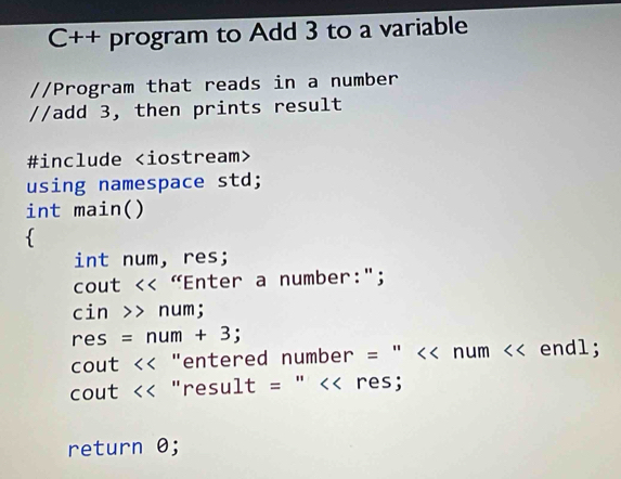 C++ program to Add 3 to a variable 
//Program that reads in a number 
//add 3, then prints result 
#include
using namespace std; 
int main() 
 
int num, res; 
cout << "Enter a number:"; 
cin >> num;
res = num + 3; 
cout << "entered number = " << num << endl; 
cout << "result = " << res; 
return 0;