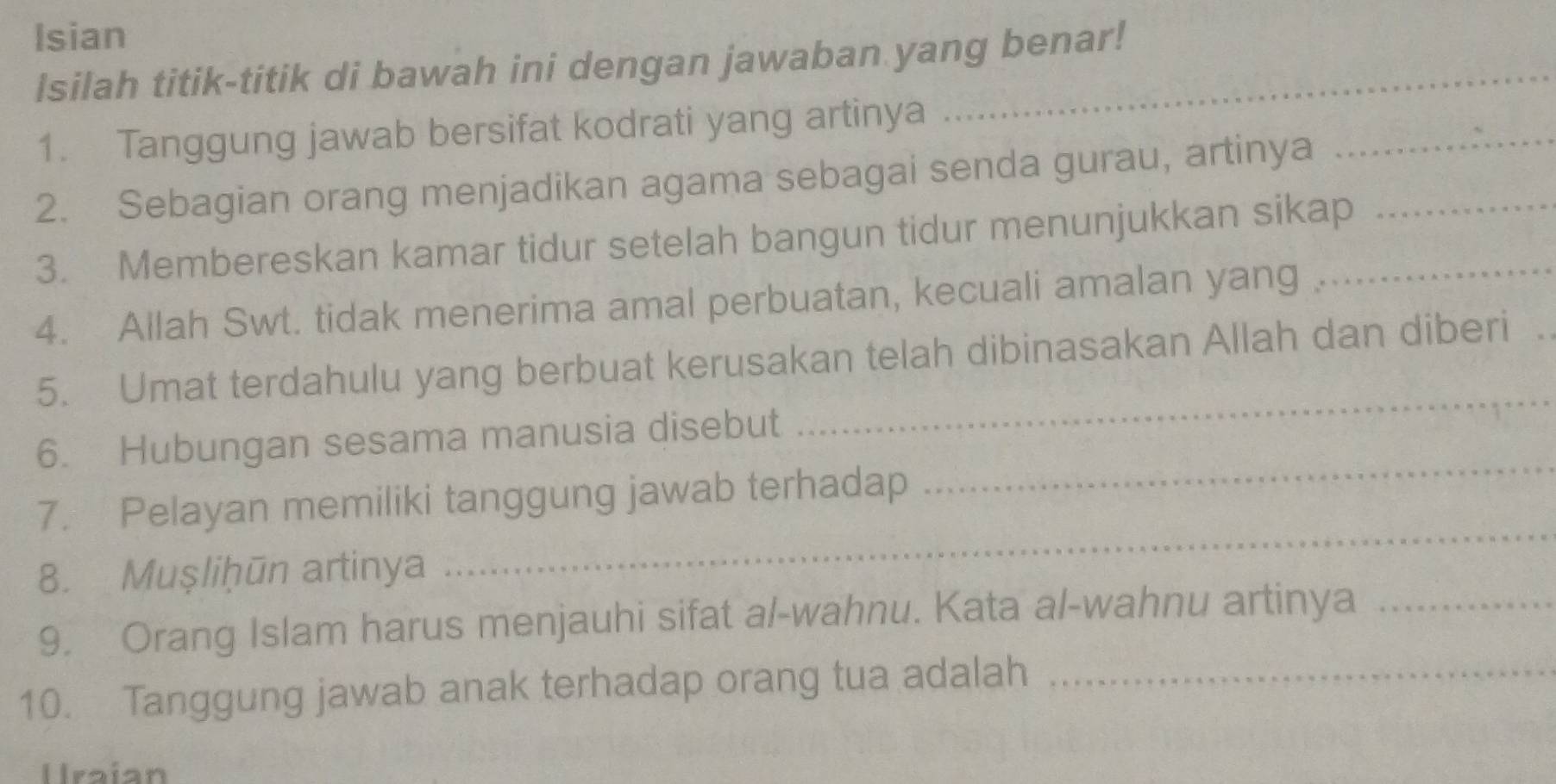 Isian 
Isilah titik-titik di bawah ini dengan jawaban yang benar! 
1. Tanggung jawab bersifat kodrati yang artinya 
2. Sebagian orang menjadikan agama sebagai senda gurau, artinya_ 
3. Membereskan kamar tidur setelah bangun tidur menunjukkan sikap__ 
4. Allah Swt. tidak menerima amal perbuatan, kecuali amalan yang 
_ 
5. Umat terdahulu yang berbuat kerusakan telah dibinasakan Allah dan diberi 
_ 
6. Hubungan sesama manusia disebut 
_ 
7. Pelayan memiliki tanggung jawab terhadap 
8. Muşliḫūn artinya 
9. Orang Islam harus menjauhi sifat al-wahnu. Kata al-wahnu artinya_ 
10. Tanggung jawab anak terhadap orang tua adalah_ 
Uraian