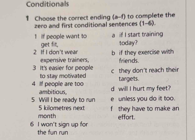 Conditionals
1 Choose the correct ending (a-f) to complete the
zero and first conditional sentences (1-6). 
1 If people want to a if I start training
get fit, today?
2 If I don't wear b if they exercise with
expensive trainers, friends.
3 It's easier for people c they don't reach their
to stay motivated targets.
4 If people are too
ambitious, d will I hurt my feet?
5 Will I be ready to run e unless you do it too.
5 kilometres next f they have to make an
month effort.
6 I won't sign up for
the fun run