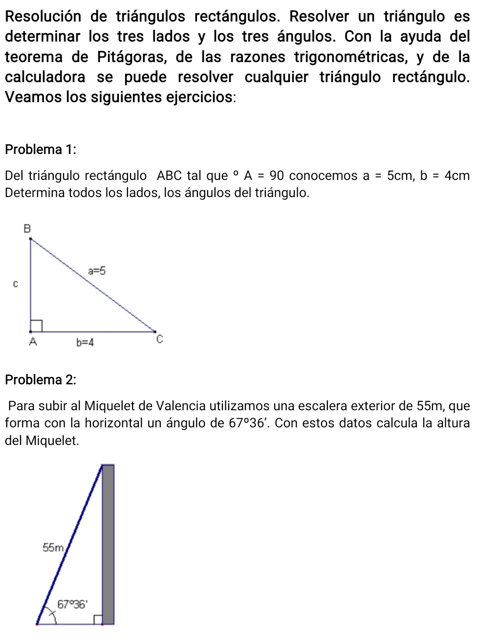 Resolución de triángulos rectángulos. Resolver un triángulo es
determinar los tres lados y los tres ángulos. Con la ayuda del
teorema de Pitágoras, de las razones trigonométricas, y de la
calculadora se puede resolver cualquier triángulo rectángulo.
Veamos los siguientes ejercicios:
Problema 1:
Del triángulo rectángulo ABC tal que°A=90 conocemos a=5cm,b=4cm
Determina todos los lados, los ángulos del triángulo.
Problema 2:
Para subir al Miquelet de Valencia utilizamos una escalera exterior de 55m, que
forma con la horizontal un ángulo de 67°36'. Con estos datos calcula la altura
del Miquelet.