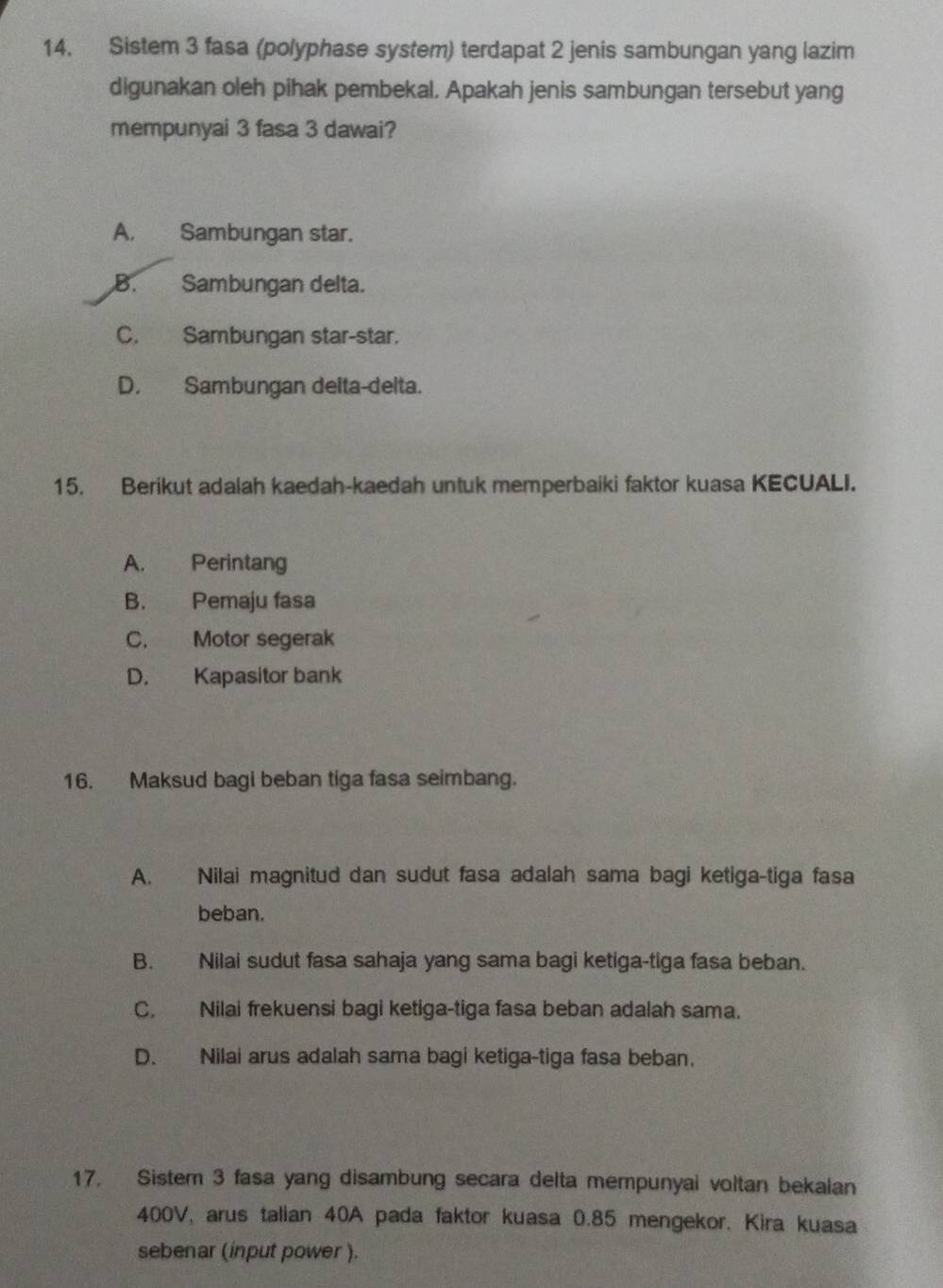 Sistem 3 fasa (polyphase system) terdapat 2 jenis sambungan yang lazim
digunakan oleh pihak pembekal. Apakah jenis sambungan tersebut yang
mempunyai 3 fasa 3 dawai?
A. Sambungan star.
B. Sambungan delta.
C. Sambungan star-star.
D. Sambungan deita-delta.
15. Berikut adalah kaedah-kaedah untuk memperbaiki faktor kuasa KECUALI.
A. Perintang
B. Pemaju fasa
C. Motor segerak
D. Kapasitor bank
16. Maksud bagi beban tiga fasa seimbang.
A. Nilai magnitud dan sudut fasa adalah sama bagi ketiga-tiga fasa
beban.
B. Nilai sudut fasa sahaja yang sama bagi ketiga-tiga fasa beban.
C. Nilai frekuensi bagi ketiga-tiga fasa beban adalah sama.
D. Nilai arus adalah sama bagi ketiga-tiga fasa beban.
17. Sistem 3 fasa yang disambung secara delta mempunyai voltan bekalan
400V, arus talian 40A pada faktor kuasa 0.85 mengekor. Kira kuasa
sebenar (input power ).