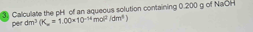 Calculate the pH of an aqueous solution containing 0.200 g of NaOH 
per dm^3(K_w=1.00* 10^(-14)mol^2/dm^6)