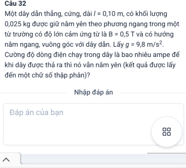 Một dây dẫn thẳng, cứng, dài l=0,10m , có khối lượng
0,025 kg được giữ nằm yên theo phương ngang trong một 
từ trường có độ lớn cảm ứng từ là B=0,5T và có hướng 
nằm ngang, vuông góc với dây dẫn. Lấy g=9,8m/s^2. 
Cường độ dòng điện chạy trong dây là bao nhiêu ampe để 
khi dây được thả ra thì nó vẫn nằm yên (kết quả được lấy 
đến một chữ số thập phân)? 
Nhập đáp án 
Đáp án của bạn