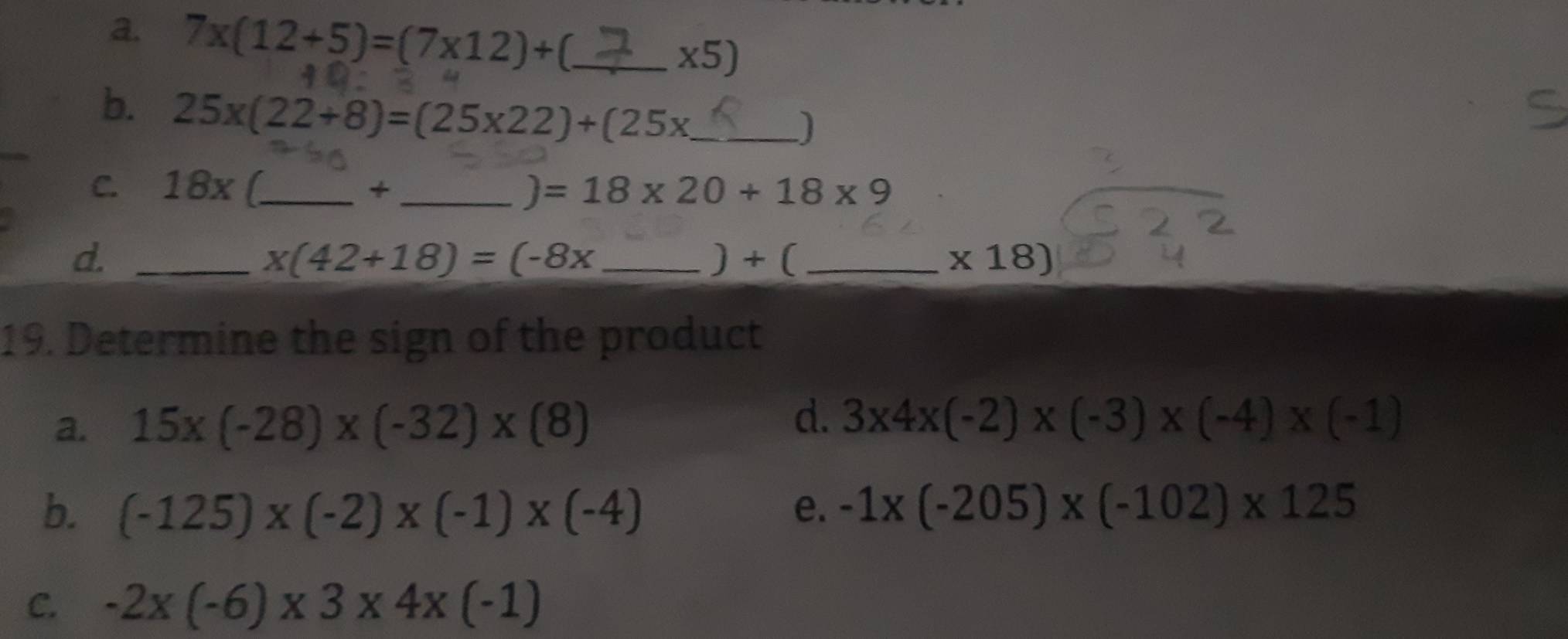 7* (12+5)=(7* 12)+ _ 
(5) 
b. 25x(22+8)=(25x22)+(25x _
C. 18x /_  +_  =18* 20+18* 9
d. __) + ( _  * 18)
x(42+18)=(-8x
19. Determine the sign of the product
a. 15* (-28)* (-32)* (8)
d. 3* 4* (-2)* (-3)* (-4)* (-1)
b. (-125)* (-2)* (-1)* (-4) e. -1* (-205)* (-102)* 125
C. -2* (-6)* 3* 4* (-1)