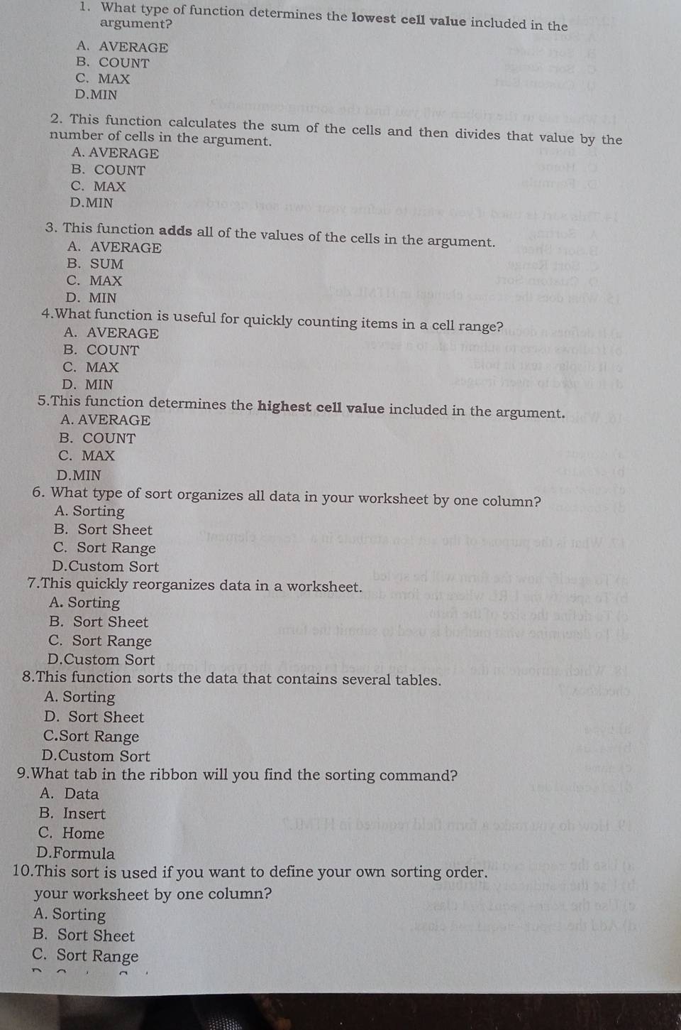 What type of function determines the lowest cell value included in the
argument?
A. AVERAGE
B. COUNT
C. MAX
D. MIN
2. This function calculates the sum of the cells and then divides that value by the
number of cells in the argument.
A. AVERAGE
B. COUNT
C. MAX
D. MIN
3. This function adds all of the values of the cells in the argument.
A. AVERAGE
B. SUM
C. MAX
D. MIN
4.What function is useful for quickly counting items in a cell range?
A. AVERAGE
B. COUNT
C. MAX
D. MIN
5.This function determines the highest cell value included in the argument.
A. AVERAGE
B. COUNT
C. MAX
D. MIN
6. What type of sort organizes all data in your worksheet by one column?
A. Sorting
B. Sort Sheet
C. Sort Range
D.Custom Sort
7.This quickly reorganizes data in a worksheet.
A. Sorting
B. Sort Sheet
C. Sort Range
D.Custom Sort
8.This function sorts the data that contains several tables.
A. Sorting
D. Sort Sheet
C.Sort Range
D.Custom Sort
9.What tab in the ribbon will you find the sorting command?
A. Data
B. Insert
C. Home
D.Formula
10.This sort is used if you want to define your own sorting order.
your worksheet by one column?
A. Sorting
B. Sort Sheet
C. Sort Range
