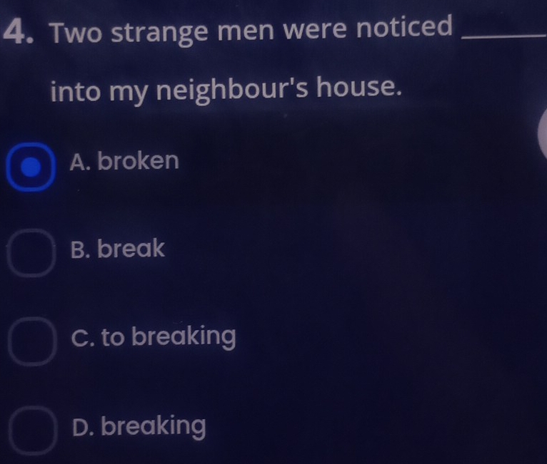 Two strange men were noticed_
into my neighbour's house.
A. broken
B. break
C. to breaking
D. breaking