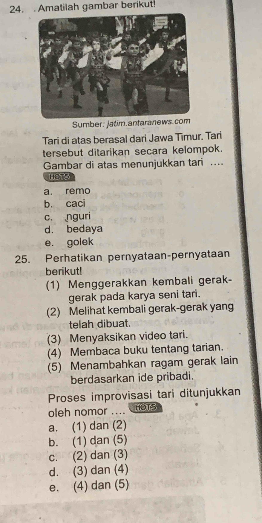 Amatilah gambar berikut!
Sumber: jatim.antaranews
Tari di atas berasal dari Jawa Timur. Tari
tersebut ditarikan secara kelompok.
Gambar di atas menunjukkan tari ....
HOTS
a. remo
b. caci
c. nguri
d. bedaya
e. golek
25. Perhatikan pernyataan-pernyataan
berikut!
(1) Menggerakkan kembali gerak-
gerak pada karya seni tari.
(2) Melihat kembali gerak-gerak yan
telah dibuat.
(3) Menyaksikan video tari.
(4) Membaca buku tentang tarian.
(5) Menambahkan ragam gerak lain
berdasarkan ide pribadi.
Proses improvisasi tari ditunjukkan
oleh nomor .... HOTS
a. (1) dan (2)
b. (1) dan (5)
c. (2) dan (3)
d. (3) dan (4)
e. (4) dan (5)