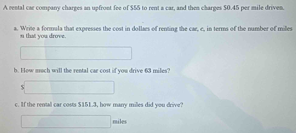 A rental car company charges an upfront fee of $55 to rent a car, and then charges $0.45 per mile driven. 
a. Write a formula that expresses the cost in dollars of renting the car, c, in terms of the number of miles
n that you drove. 
b. How much will the rental car cost if you drive 63 miles? 
S 
c. If the rental car costs $151.3, how many miles did you drive?
miles