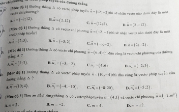 ch ph      
Đp tuyên của đường thắng
u]. [Mức độ 1] Đường thắng A có vecto pháp tuyển vector n=(12,-2) thi sẽ nhận vecto nào đưới đây là một
vecto chi phương?
A vector u=(-2:12). n overline u=(2;12). C vector u=(12,2).
veoto pháp tuyển? D. u=(2;-12)
2: [Mức độ 1] Đường thắng A có vecto chi phương u=(-2;-3) thì sẽ nhận vecto sào dưới đây là một
A. overline n=(2,3). H n=(-3,2). C. overline n=(-3;-2). D. overline n=(2i-2).
Mức độ 1] Đường thẳng A có vectơ chi phưng u=(6,4) thi đầu cùng là vectơ chi phương của đường
shàng ā ?
A.overline a_1=(2;3). B. vector u_2=(-3;-2). C overline u_1=(4,6). D. vector u_4=(-2;3).
[Méc độ 1] Đường thẳng Δ có vecto pháp tuyển vector n=(10,-4)
đường thắng A ? thì đầu cũng là vecto pháp tuyển của
A.overline A=(10;4). B. vector n_2=(-4;-10) C. overline n_3=(-8;20). D. vector n_0=(-5:2).
[Mức độ 2] Tìm m đễ đường thắng A có vecto pháp tuyển vector n=(4;1) và vecto chi phương u=(-1;m^2)
A m=2, B. m=-2. C. m=4. D. m=± 2.