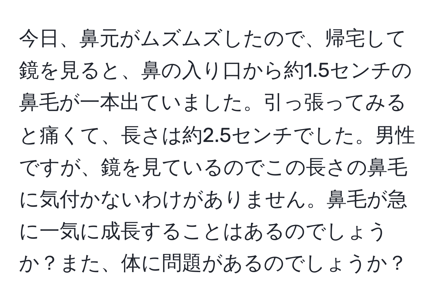 今日、鼻元がムズムズしたので、帰宅して鏡を見ると、鼻の入り口から約1.5センチの鼻毛が一本出ていました。引っ張ってみると痛くて、長さは約2.5センチでした。男性ですが、鏡を見ているのでこの長さの鼻毛に気付かないわけがありません。鼻毛が急に一気に成長することはあるのでしょうか？また、体に問題があるのでしょうか？