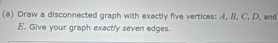 Draw a disconnected graph with exactly five vertices: A, B, C, D, and
E. Give your graph exactly seven edges.