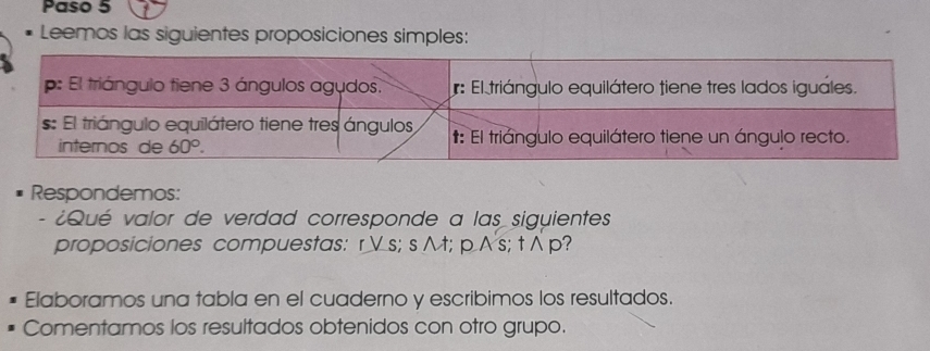 Paso 5
Leemos las siguientes proposiciones simples:
Respondemos:
- ¿Qué valor de verdad corresponde a las siguientes
proposiciones compuestas: rVs; s ∧ t; pAs; t ∧ p?
Elaboramos una tabla en el cuaderno y escribimos los resultados.
Comentamos los resultados obtenidos con otro grupo.