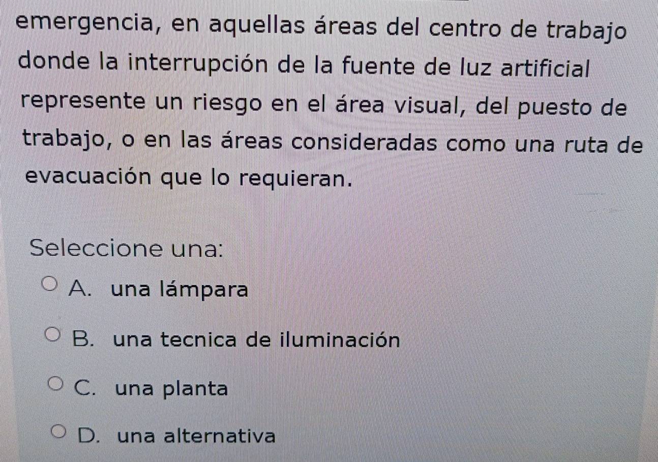 emergencia, en aquellas áreas del centro de trabajo
donde la interrupción de la fuente de luz artificial
represente un riesgo en el área visual, del puesto de
trabajo, o en las áreas consideradas como una ruta de
evacuación que lo requieran.
Seleccione una:
A. una lámpara
B. una tecnica de iluminación
C. una planta
D. una alternativa