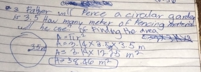 father will Fence a circular garder 
is 3. 5 How many meter of fencing material 
will he coe? t Finding the area
A=π r^2
A=3.14* 3.5m* 3.5m
A=3.14* 12.25m^2
H>38.46m^2