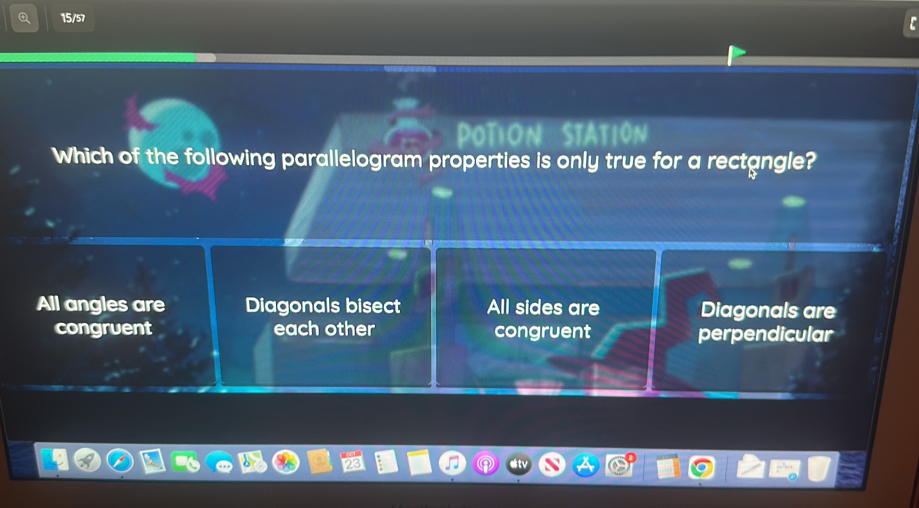 15/57
Potion Statión
Which of the following parallelogram properties is only true for a rectangle?
All angles are Diagonals bisect All sides are Diagonals are
congruent each other congruent perpendicular