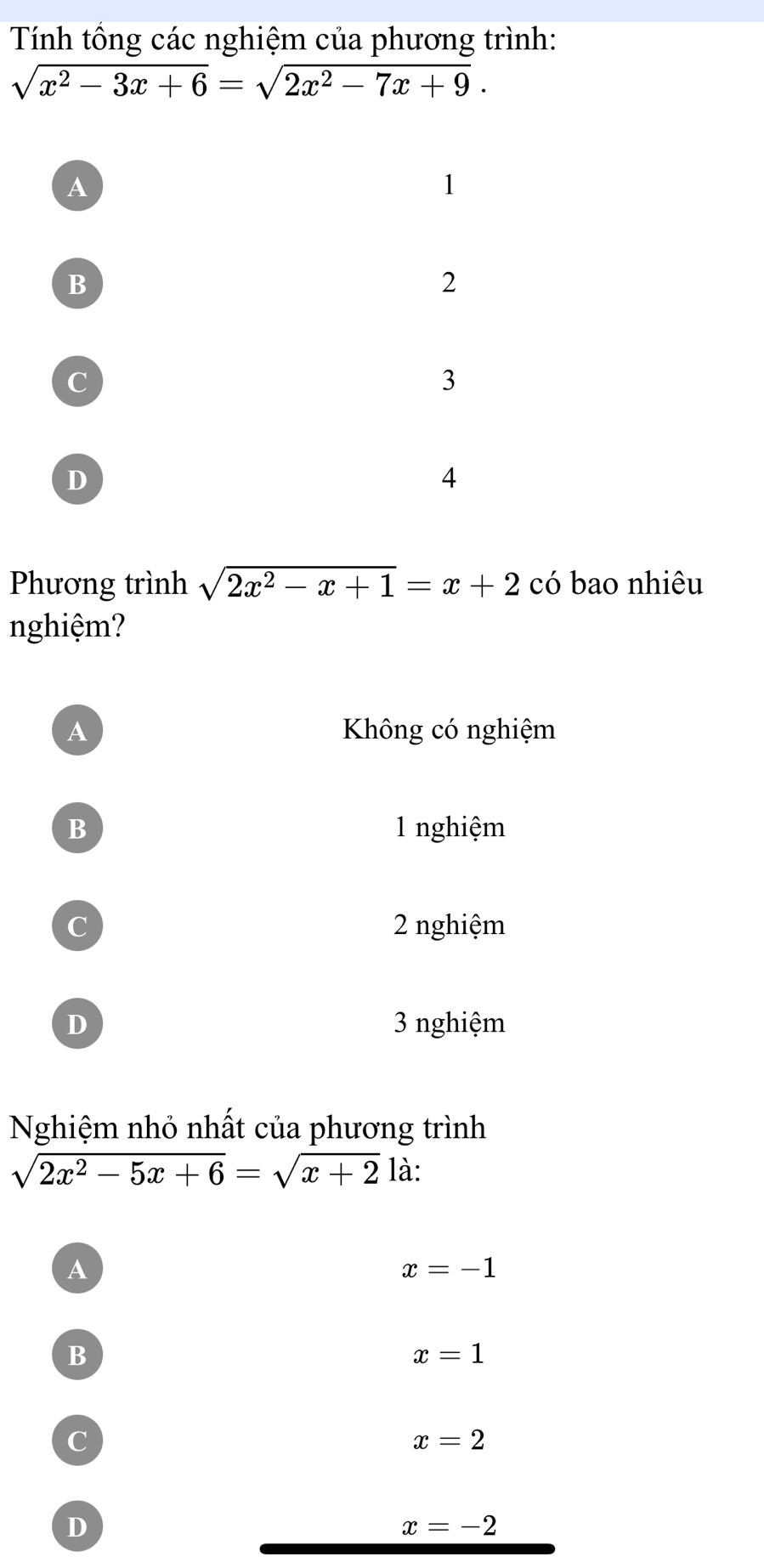 Tính tổng các nghiệm của phương trình:
sqrt(x^2-3x+6)=sqrt(2x^2-7x+9).
A
1
B
2
C
3
D
4
Phương trình sqrt(2x^2-x+1)=x+2 có bao nhiêu
nghiệm?
A Không có nghiệm
B 1 nghiệm
C 2 nghiệm
D 3 nghiệm
Nghiệm nhỏ nhất của phương trình
sqrt(2x^2-5x+6)=sqrt(x+2) là:
A
x=-1
B
x=1
C
x=2
D
x=-2