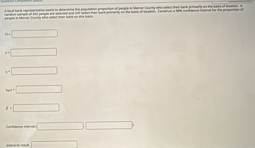 Question Completion stitus
A local bank representative wants to determine the population proportion of people in Mercer County who select their bank primarily on the basis of location. A
random sample of 342 people are selected and 247 select their bank primarily on the basis of location. Construct a 98% confidence interval for the proportion of
people in Mercer County who select their bank on this basis.
a=□
x=□
n=□
z_a/2=□
widehat p=□
Confidence interval ( □ ,□ )
Interpret result. □