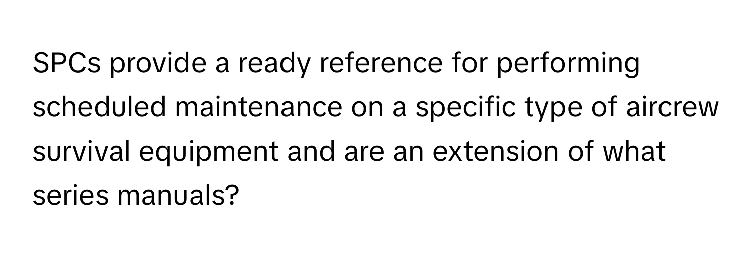 SPCs provide a ready reference for performing scheduled maintenance on a specific type of aircrew survival equipment and are an extension of what series manuals?