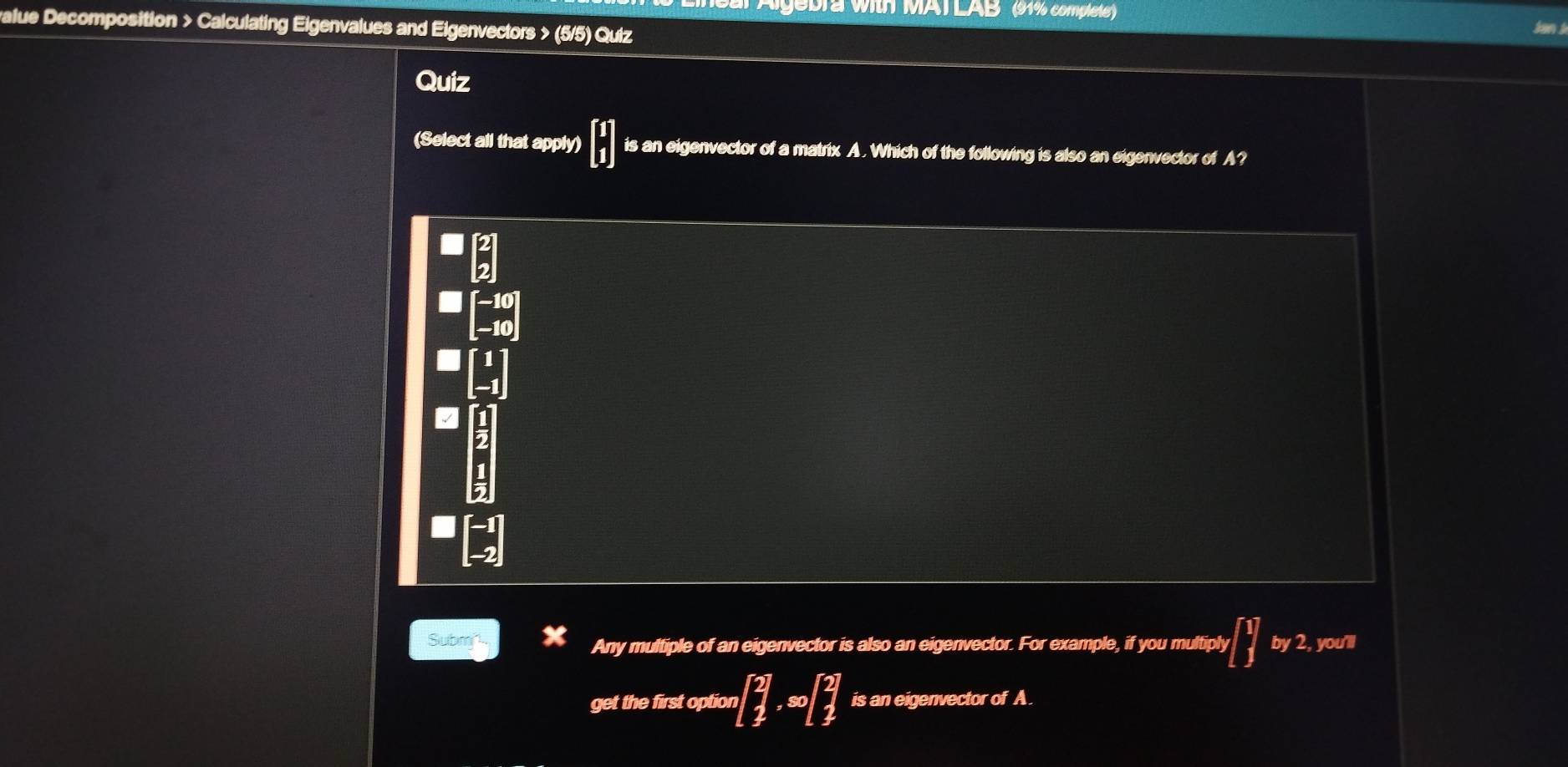 bra with MAT LAB (91% complete')
value Decomposition > Calculating Eigenvalues and Eigenvectors > (5/5) Quiz
Quiz
(Select all that apply) beginbmatrix 1 1endbmatrix is an eigenvector of a matrix A. Which of the following is also an eigenvector of A?
sqrt(|)
beginbmatrix -10 -10endbmatrix
Submn Any multiple of an eigenvector is also an eigenvector. For example, if you multiply [ by 2, you'll
get the first option beginbmatrix 2 1&∈fty beginbmatrix 2 1endbmatrix is an eigenvector of A.