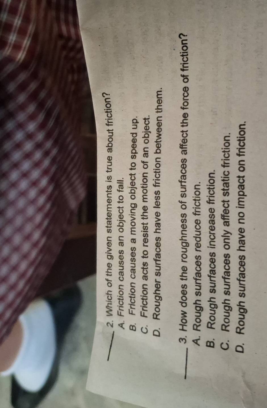 Which of the given statements is true about friction?
A. Friction causes an object to fall.
B. Friction causes a moving object to speed up.
C. Friction acts to resist the motion of an object.
D. Rougher surfaces have less friction between them.
_3. How does the roughness of surfaces affect the force of friction?
A. Rough surfaces reduce friction.
B. Rough surfaces increase friction.
C. Rough surfaces only affect static friction.
D. Rough surfaces have no impact on friction.