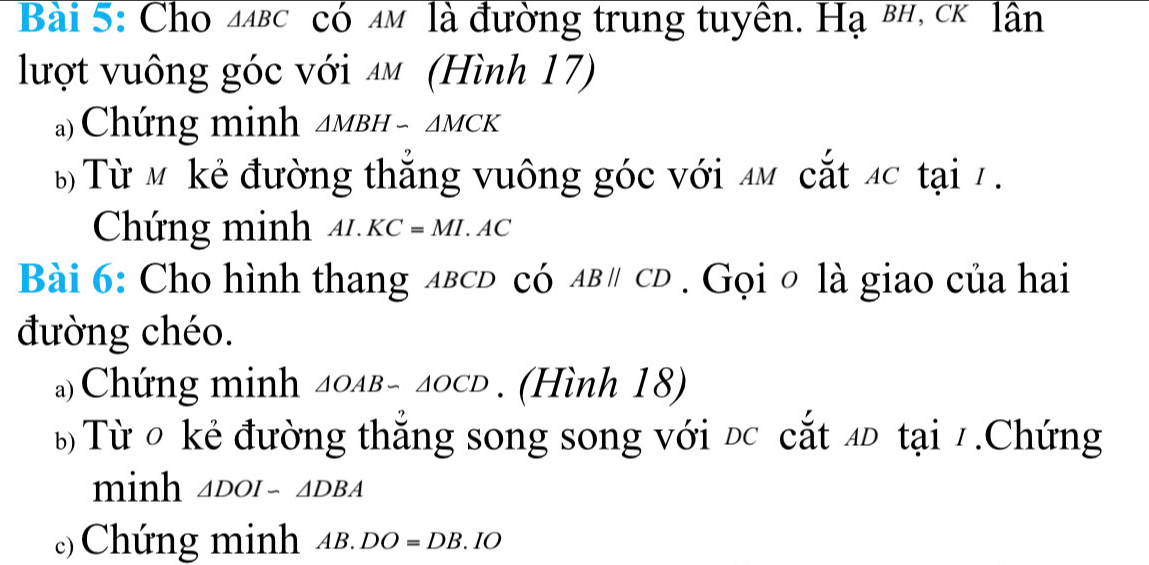 Cho △ ABC có mm là đường trung tuyền. Hạ вн, сê lần 
lượt vuông góc với ăm (Hình 17) 
a)Chứng minh △ MBH-△ MCK
B Từ Mỹ kẻ đường thắng vuông góc với MM cắt 4c tại 7. 
Chứng minh AI.KC=MI.AC
Bài 6: Cho hình thang лвсD có ABparallel CD Gọi o là giao của hai 
đường chéo. 
a)Chứng minh △ OAB-△ OCD. (Hình 18) 
b Từ 0 kẻ đường thắng song song với đc cắt đĐ tại 7.Chứng 
minh △ DOI-△ DBA
c) Chứng minh AB.DO=DB.IO