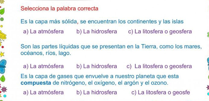 Selecciona la palabra correcta
Es la capa más sólida, se encuentran los continentes y las islas
a) La atmósfera b) La hidrosfera c) La litosfera o geosfera 
Son las partes líquidas que se presentan en la Tierra, como los mares,
océanos, ríos, lago.
a) La atmósfera b) La hidrosfera c) La litosfera o geosfera
Es la capa de gases que envuelve a nuestro planeta que esta
compuesta de nitrógeno, el oxígeno, el argón y el ozono.
a) La atmósfera b) La hidrosfera c) La litosfera o geosfe