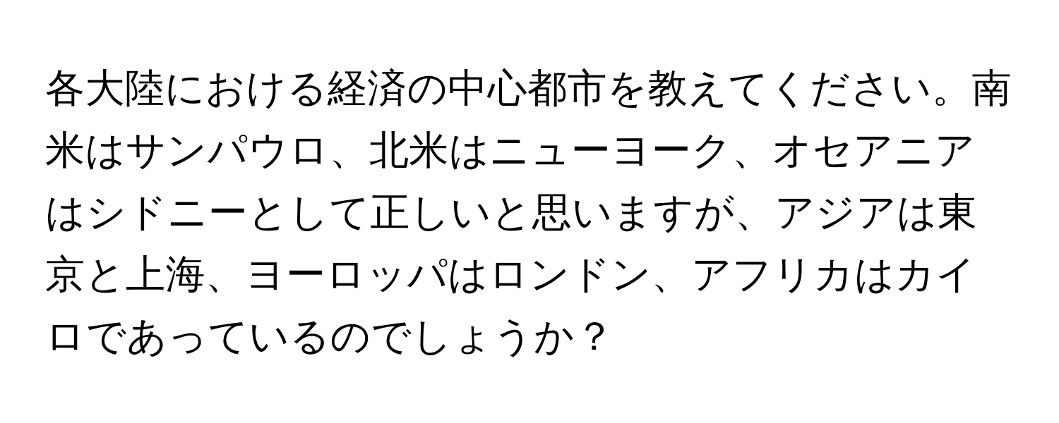 各大陸における経済の中心都市を教えてください。南米はサンパウロ、北米はニューヨーク、オセアニアはシドニーとして正しいと思いますが、アジアは東京と上海、ヨーロッパはロンドン、アフリカはカイロであっているのでしょうか？