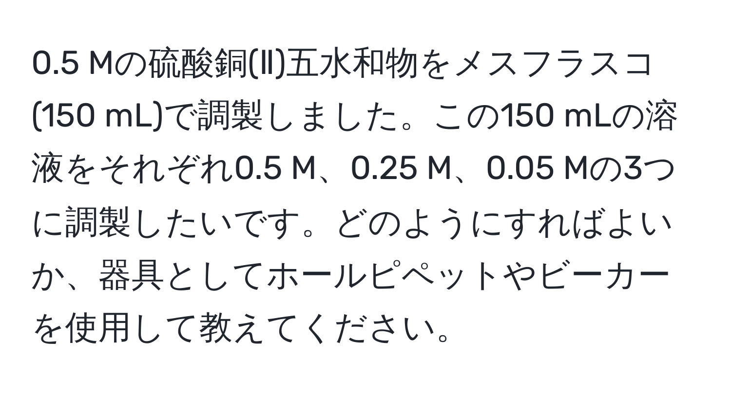 0.5 Mの硫酸銅(Ⅱ)五水和物をメスフラスコ(150 mL)で調製しました。この150 mLの溶液をそれぞれ0.5 M、0.25 M、0.05 Mの3つに調製したいです。どのようにすればよいか、器具としてホールピペットやビーカーを使用して教えてください。