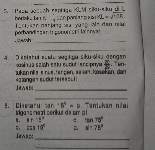 Pada sebuah segitiga KLM siku-siku di L
berlaku tan K= 1/3  dan panjang sisi KL=sqrt(108). 
Tentukan panjäng sisi yang lain dan nilai
perbandingan trigonometri lainnya!
Jawab:_
_
4. Diketahui suatu segitiga siku-siku dengan
kosinus salah satu sudut lancipnya  20/29 . Ten-
tukan nilai sinus, tangen, sekan, kosekan, dan
kotangen sudut tersebut!
Jawab:_
_
5. Diketahui tan 15°=p. Tentukan nilai
trigonometri berikut dalam pl
a. sin 15° C. tan 75°
b. cos 15° d. sin 75°
_
Jawab:
_