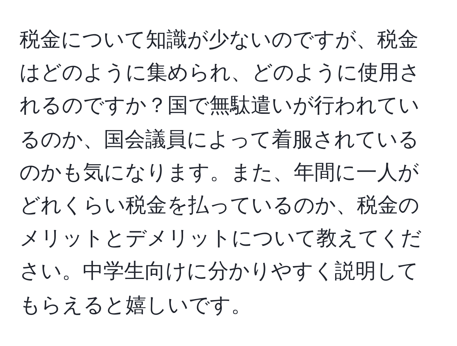 税金について知識が少ないのですが、税金はどのように集められ、どのように使用されるのですか？国で無駄遣いが行われているのか、国会議員によって着服されているのかも気になります。また、年間に一人がどれくらい税金を払っているのか、税金のメリットとデメリットについて教えてください。中学生向けに分かりやすく説明してもらえると嬉しいです。