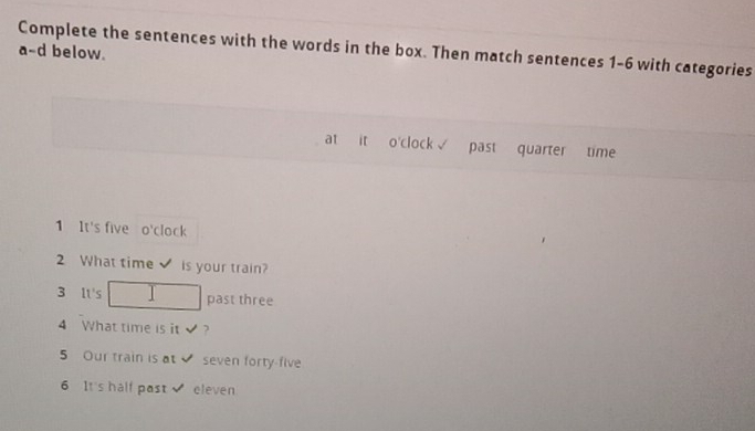 Complete the sentences with the words in the box. Then match sentences 1-6 with categories 
a-d below. 
at it o'clock√ past quarter time 
1 It's five o'clock 
2 What time is your train? 
3 It's past three 
4 What time is it√? 
5 Our train is at seven forty-five 
6 It's half past eleven