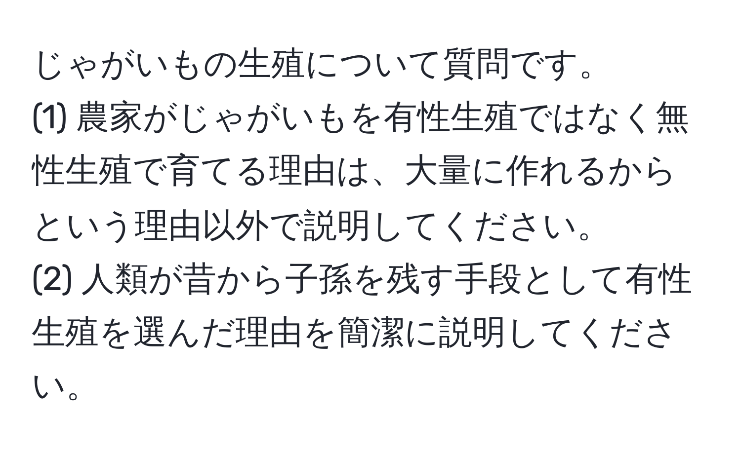 じゃがいもの生殖について質問です。  
(1) 農家がじゃがいもを有性生殖ではなく無性生殖で育てる理由は、大量に作れるからという理由以外で説明してください。  
(2) 人類が昔から子孫を残す手段として有性生殖を選んだ理由を簡潔に説明してください。