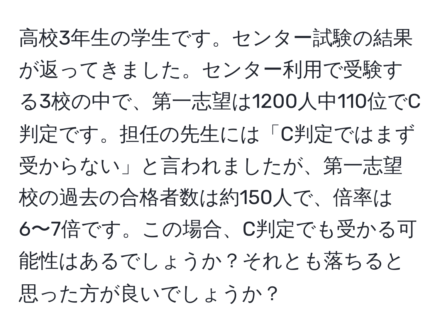 高校3年生の学生です。センター試験の結果が返ってきました。センター利用で受験する3校の中で、第一志望は1200人中110位でC判定です。担任の先生には「C判定ではまず受からない」と言われましたが、第一志望校の過去の合格者数は約150人で、倍率は6〜7倍です。この場合、C判定でも受かる可能性はあるでしょうか？それとも落ちると思った方が良いでしょうか？