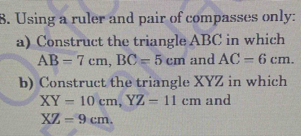 Using a ruler and pair of compasses only: 
a) Construct the triangle ABC in which
AB=7cm, BC=5cm and AC=6cm. 
b) Construct the triangle XYZ in which
XY=10cm, YZ=11cm and
XZ=9cm.