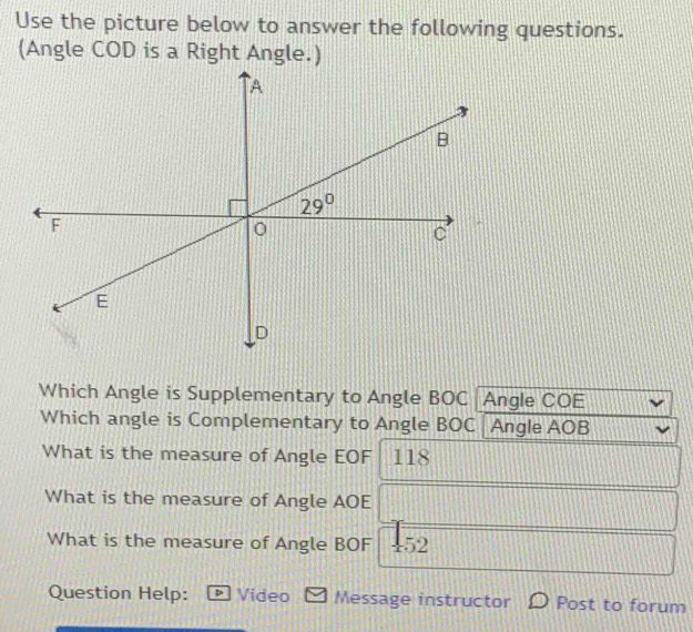 Use the picture below to answer the following questions.
(Angle COD is a Right Angle.)
Which Angle is Supplementary to Angle BOC Angle COE
Which angle is Complementary to Angle BOC Angle AOB
What is the measure of Angle EOF 118
What is the measure of Angle AOE
What is the measure of Angle BOF +52
Question Help: Video Message instructor Post to forum