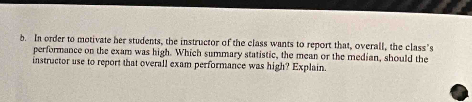 In order to motivate her students, the instructor of the class wants to report that, overall, the class’s 
performance on the exam was high. Which summary statistic, the mean or the median, should the 
instructor use to report that overall exam performance was high? Explain.