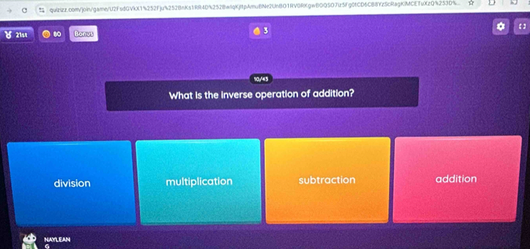 quizizz.com/join/game/U2FsdGVkX1%252Fju%252BnKs1RR4D%252BwIqKjtpAmuBNe2UnBO1RV0RKgwBOQSO7iz5Fg0fCD6CB8YzScRagKlMCETuXzQ%253D%..
8 21st 80 Bonus 3
10/43
What is the inverse operation of addition?
division multiplication subtraction addition
NAYLEAN
G