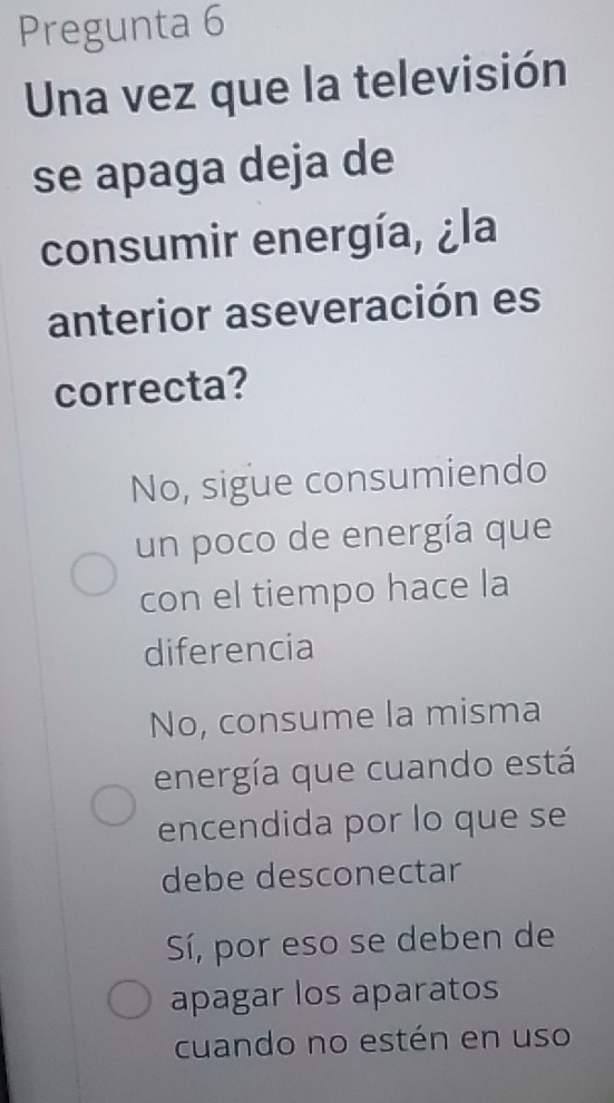 Pregunta 6
Una vez que la televisión
se apaga deja de
consumir energía, ¿la
anterior aseveración es
correcta?
No, sigue consumiendo
un poco de energía que
con el tiempo hace la
diferencia
No, consume la misma
energía que cuando está
encendida por lo que se
debe desconectar
Sí, por eso se deben de
apagar los aparatos
cuando no estén en uso