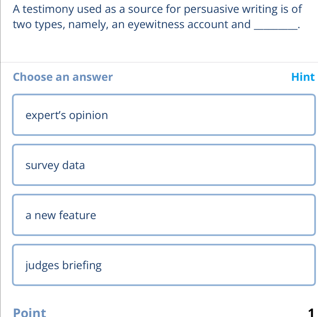 A testimony used as a source for persuasive writing is of
two types, namely, an eyewitness account and_
·
Choose an answer Hint
expert’s opinion
survey data
a new feature
judges briefing
Point 1