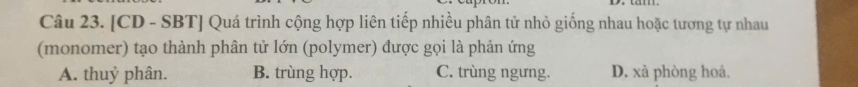 [CD - SBT] Quá trình cộng hợp liên tiếp nhiều phân tử nhỏ giống nhau hoặc tương tự nhau
(monomer) tạo thành phân tử lớn (polymer) được gọi là phản ứng
A. thuỷ phân. B. trùng hợp. C. trùng ngưng. D. xà phòng hoá.
