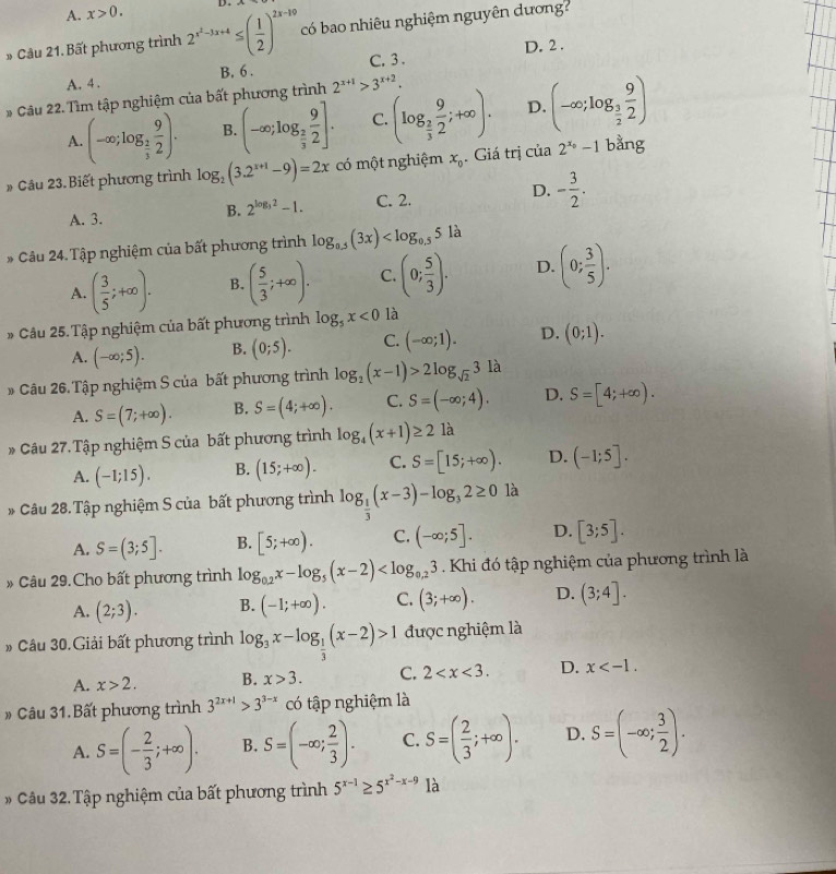 A. x>0. D .
» Câu 21. Bất phương trình 2^(x^2)-3x+4≤ ( 1/2 )^2x-19 có bao nhiêu nghiệm nguyên dương?
A. 4 . B. 6 . C. 3 . D. 2 .
* Câu 22. Tìm tập nghiệm của bất phương trình 2^(x+1)>3^(x+2).
A. (-∈fty ;log _ 2/3  9/2 ). B. (-∈fty ;log _ 2/3  9/2 ]. C. (log _ 2/3  9/2 ;+∈fty ). D. (-∈fty ;log _ 3/2  9/2 )
# Cầu 23. Biết phương trình log _2(3.2^(x+1)-9)=2x có một nghiệm x_0. Giá trị của 2^(x_0)-1 bằng
A. 3. C. 2. D. - 3/2 .
B. 2^(log _3)2-1.
* Câu 24.Tập nghiệm của bất phương trình log _0.5(3x)
A. ( 3/5 ;+∈fty ). B. ( 5/3 ;+∈fty ). C. (0; 5/3 ). D. (0; 3/5 ).
* Câu 25. Tập nghiệm của bất phương trình log _5x<0</tex> là
A. (-∈fty ;5). B. (0;5). C. (-∈fty ;1). D. (0;1).
Câu 26. Tập nghiệm S của bất phương trình log _2(x-1)>2log _sqrt(2)3 là
A. S=(7;+∈fty ). B. S=(4;+∈fty ). C. S=(-∈fty ;4). D. S=[4;+∈fty ).
Câu 27. Tập nghiệm S của bất phương trình log _4(x+1)≥ 2 là
A. (-1;15). B. (15;+∈fty ). C. S=[15;+∈fty ). D. (-1;5].
* Câu 28. Tập nghiệm S của bất phương trình log _ 1/3 (x-3)-log _32≥ 0 là
A. S=(3;5]. B. [5;+∈fty ). C. (-∈fty ;5]. D. [3;5].
Câu 29.Cho bất phương trình log _0.2x-log _5(x-2) . Khi đó tập nghiệm của phương trình là
A. (2;3). B. (-1;+∈fty ). C. (3;+∈fty ). D. (3;4].
* Câu 30.Giải bất phương trình log _3x-log _ 1/3 (x-2)>1 được nghiệm là
A. x>2. B. x>3. C. 2 D. x
Câu 31.Bất phương trình 3^(2x+1)>3^(3-x) có tập nghiệm là
A. S=(- 2/3 ;+∈fty ). B. S=(-∈fty ; 2/3 ). C. S=( 2/3 ;+∈fty ). D. S=(-∈fty ; 3/2 ).
Câu 32. Tập nghiệm của bất phương trình 5^(x-1)≥ 5^(x^2)-x-9 là