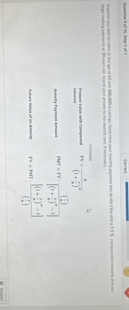 of 15. Step 1 of 1 Correct 
Suppose you wish to retire at the age of 65 with $80,000 in savings. Determine your monthly payment into an IRA if the APR is 7.5 % compounded monthly and you 
begin making payments at 20 years old. Round your answer to the nearest cent, if necessary, 
Formulas 
Present Value with Compound PV=frac A(1+ r/n )^m'
Interest 
Annuity Payment Amount PMT=FV· frac ( r/n )[(1+ r/n )^∈fty -1]
Future Value of an Annuity FV=PMT· frac [(1+ r/n )^m-1]( r/n )
Keypad