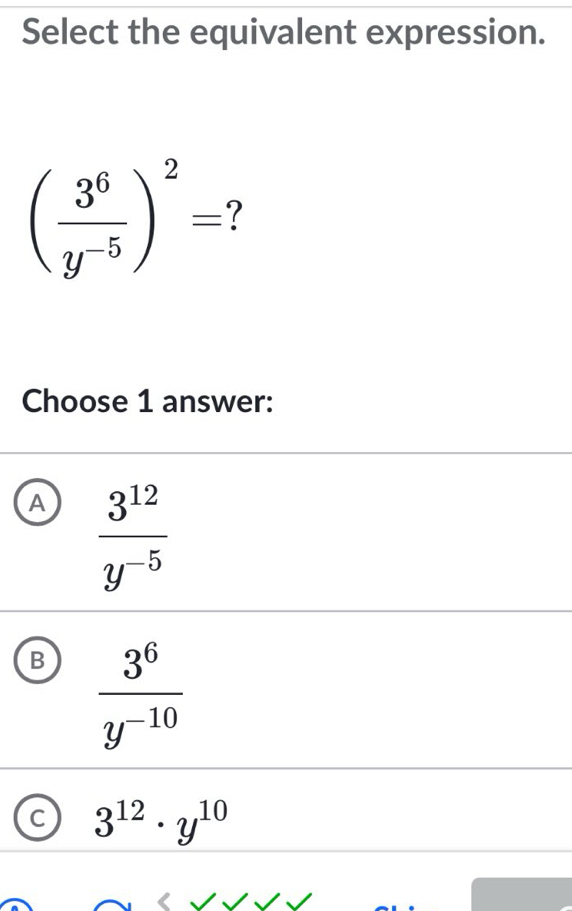 Select the equivalent expression.
( 3^6/y^(-5) )^2= 7 
Choose 1 answer:
A  3^(12)/y^(-5) 
B  3^6/y^(-10) 
c 3^(12)· y^(10)