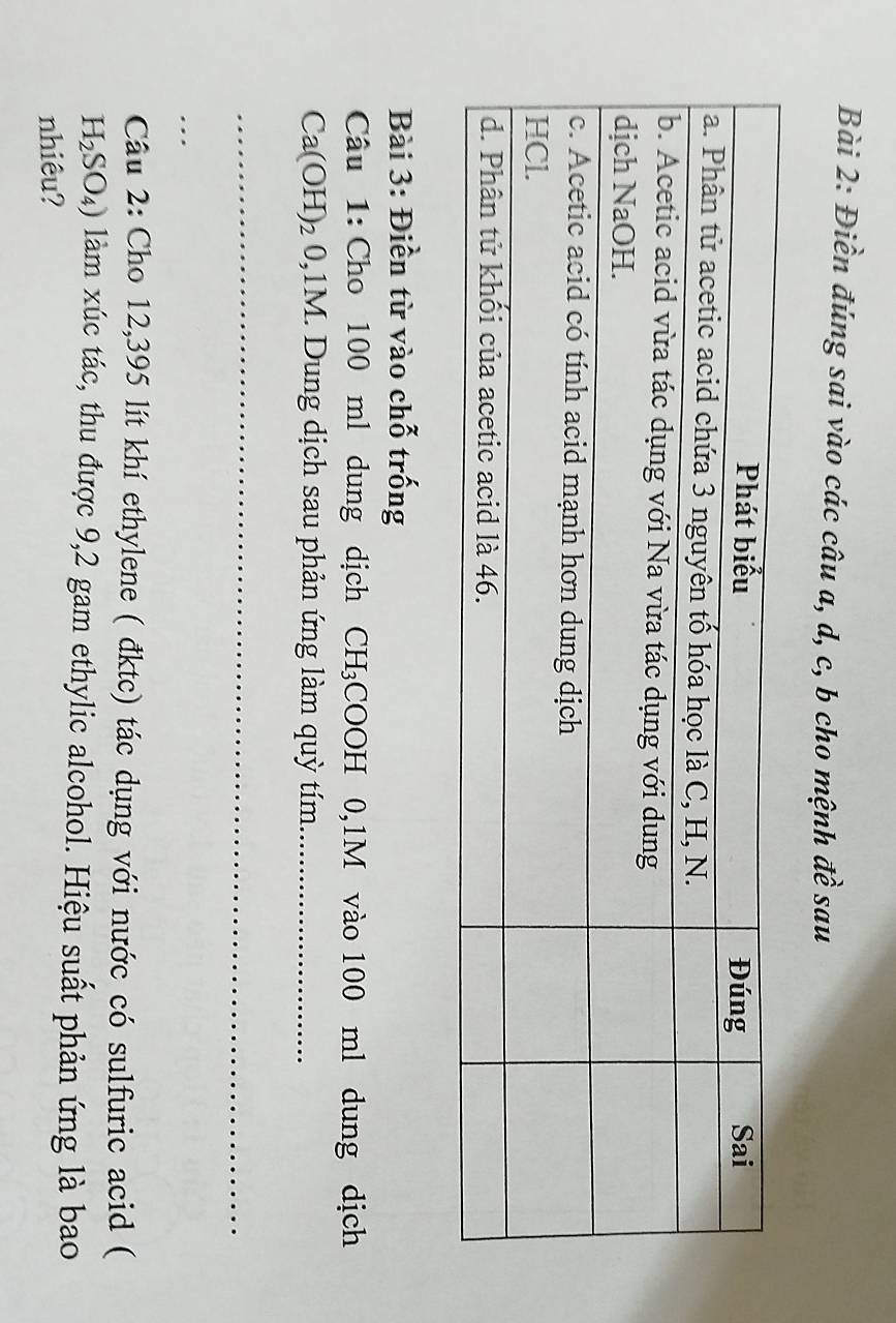 Điền đúng sai vào các câu a, d, c, b cho mệnh đề sau 
Bài 3: Điền từ vào chỗ trống 
Câu 1: Cho 100 ml dung dịch CH_3 COOH 0,1M vào 100 ml dung dịch
Ca(OH)_20,1M. 1. Dung dịch sau phản ứng làm quỳ tím._ 
_ 
Câu 2: Cho 12,395 lít khí ethylene ( đktc) tác dụng với nước có sulfuric acid (
H_2SO_4) làm xúc tác, thu được 9,2 gam ethylic alcohol. Hiệu suất phản ứng là bao 
nhiêu?
