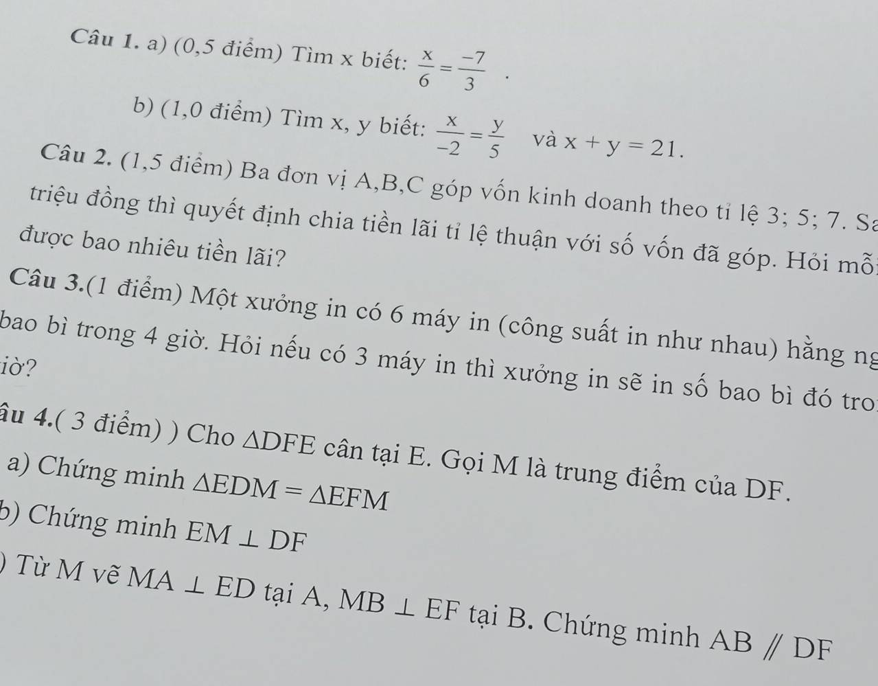 (0,5 điểm) Tìm x biết:  x/6 = (-7)/3 . 
b) (1,0 điểm) Tìm x, y biết:  x/-2 = y/5  và x+y=21. 
Câu 2. (1,5 điểm) Ba đơn vị A, B,C góp vốn kinh doanh theo tỉ lệ 3; 5; 7. Sa 
triệu đồng thì quyết định chia tiền lãi tỉ lệ thuận với số vốn đã góp. Hỏi mỗ 
được bao nhiêu tiền lãi? 
Câu 3.(1 điểm) Một xưởng in có 6 máy in (công suất in như nhau) hằng ng 
bao bì trong 4 giờ. Hỏi nếu có 3 máy in thì xưởng in sẽ in số bao bì đó tro 
iờ? 
âu 4.( 3 điểm) ) Cho △ DFE cân tại E. Gọi M là trung điểm của DF. 
a) Chứng minh △ EDM=△ EFM
b) Chứng minh EM⊥ DF
) Từ M vẽ MA⊥ ED tại A, MB⊥ EF tại B. Chứng minh AB//DF