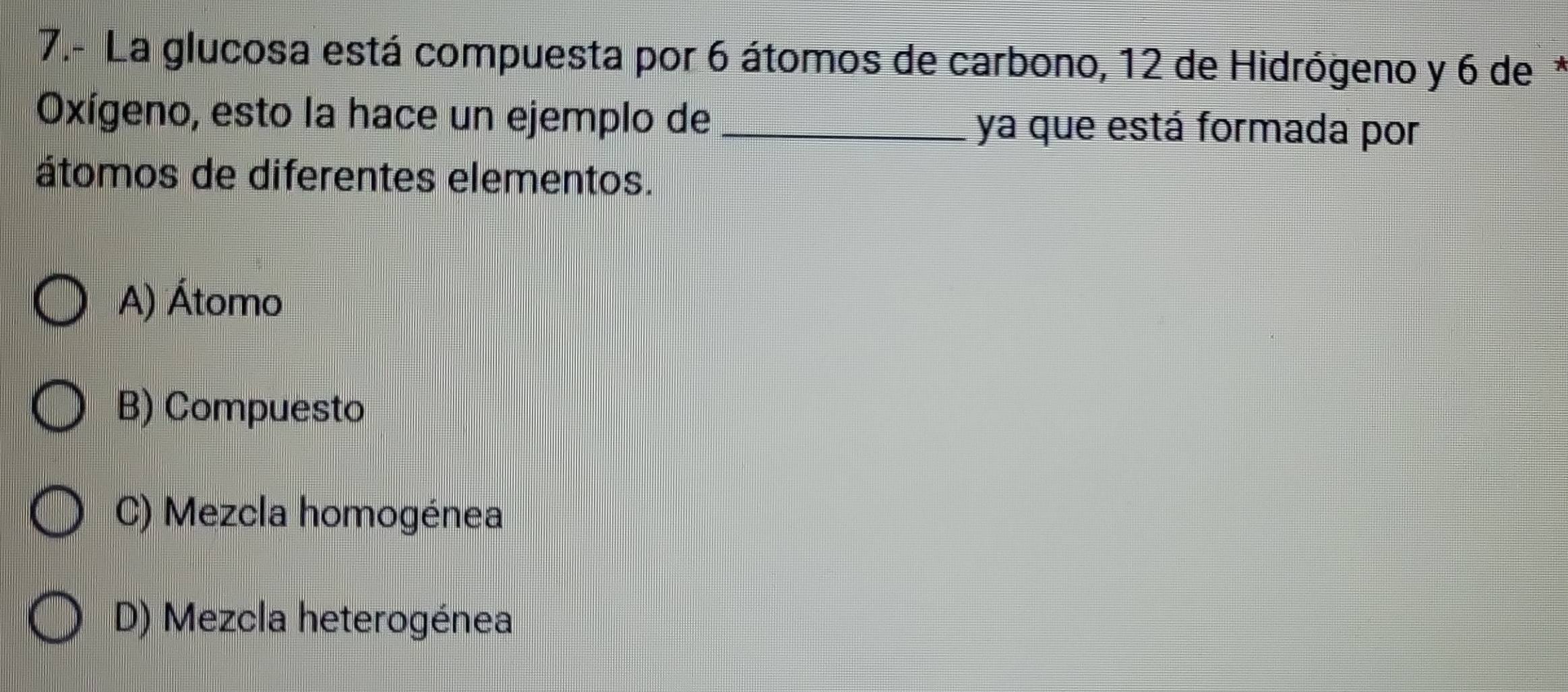 7.- La glucosa está compuesta por 6 átomos de carbono, 12 de Hidrógeno y 6 de*
Oxígeno, esto la hace un ejemplo de _ya que está formada por
átomos de diferentes elementos.
A) Átomo
B) Compuesto
C) Mezcla homogénea
D) Mezcla heterogénea