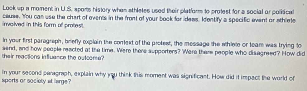 Look up a moment in U.S. sports history when athletes used their platform to protest for a social or political 
cause. You can use the chart of events in the front of your book for ideas. Identify a specific event or athlete 
involved in this form of protest. 
In your first paragraph, briefly explain the context of the protest, the message the athlete or team was trying to 
send, and how people reacted at the time. Were there supporters? Were there people who disagreed? How did 
their reactions influence the outcome? 
In your second paragraph, explain why you think this moment was significant. How did it impact the world of 
sports or society at large?